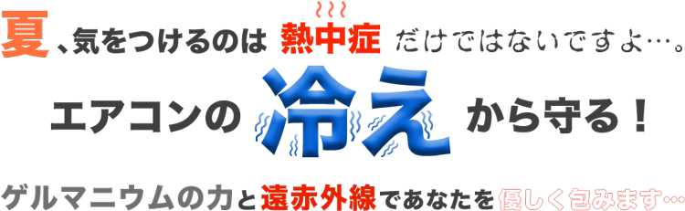 夏、気をつけるのは熱中症だけではないですよ・・・。エアコンの冷えから守る！ゲルマニウムの力と遠赤外線であなたを優しく包みます。